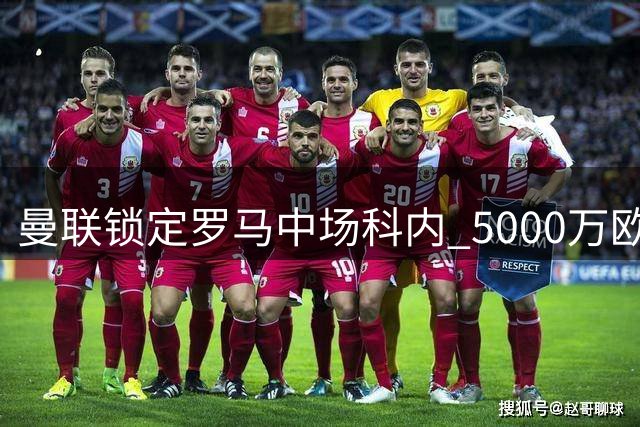 曼联锁定罗马中场科内 5000万欧报价能否打动意甲豪门？